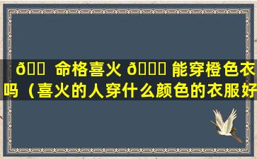 🐠 命格喜火 🐝 能穿橙色衣服吗（喜火的人穿什么颜色的衣服好）
